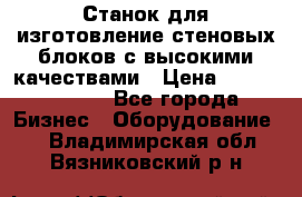  Станок для изготовление стеновых блоков с высокими качествами › Цена ­ 311 592 799 - Все города Бизнес » Оборудование   . Владимирская обл.,Вязниковский р-н